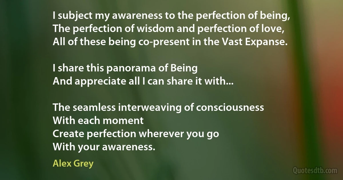 I subject my awareness to the perfection of being,
The perfection of wisdom and perfection of love,
All of these being co-present in the Vast Expanse.

I share this panorama of Being
And appreciate all I can share it with...

The seamless interweaving of consciousness
With each moment
Create perfection wherever you go
With your awareness. (Alex Grey)