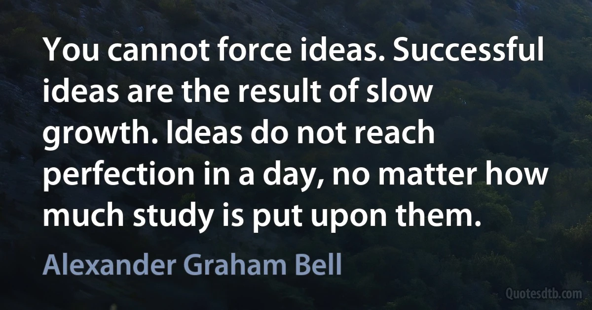 You cannot force ideas. Successful ideas are the result of slow growth. Ideas do not reach perfection in a day, no matter how much study is put upon them. (Alexander Graham Bell)