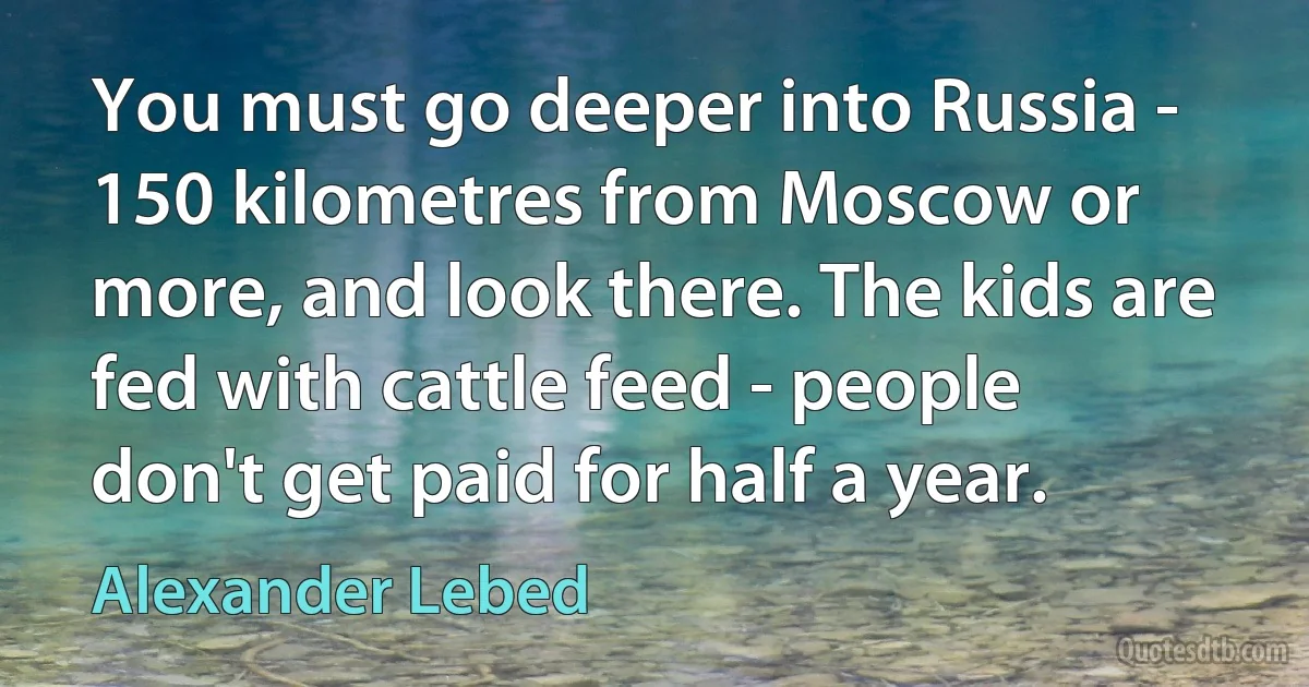 You must go deeper into Russia - 150 kilometres from Moscow or more, and look there. The kids are fed with cattle feed - people don't get paid for half a year. (Alexander Lebed)