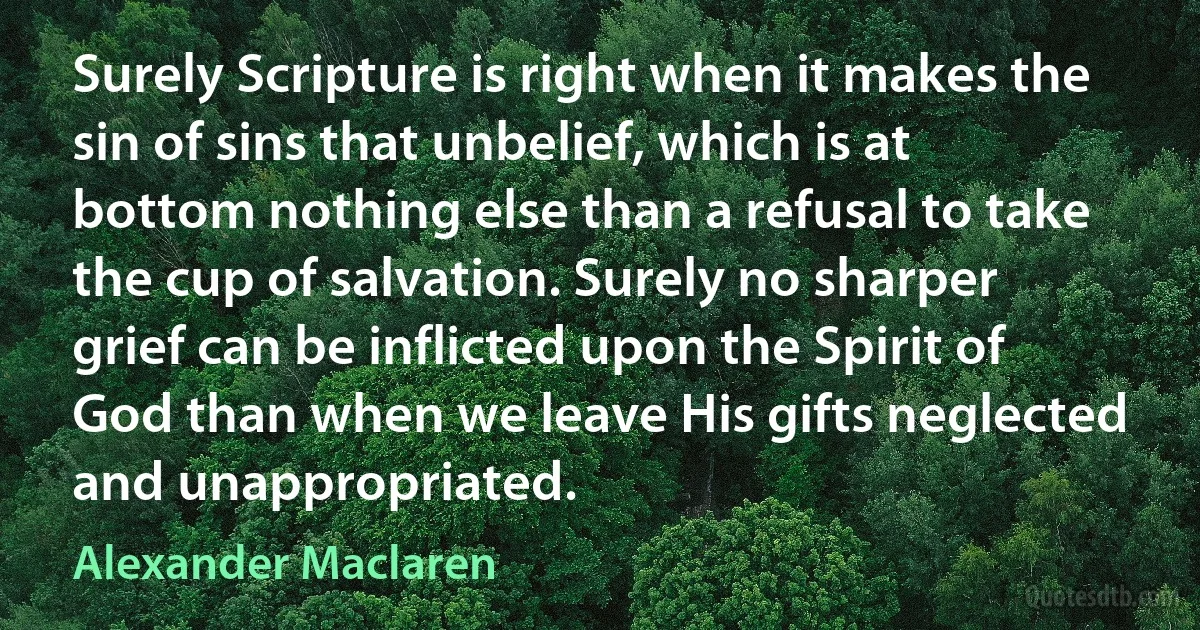 Surely Scripture is right when it makes the sin of sins that unbelief, which is at bottom nothing else than a refusal to take the cup of salvation. Surely no sharper grief can be inflicted upon the Spirit of God than when we leave His gifts neglected and unappropriated. (Alexander Maclaren)