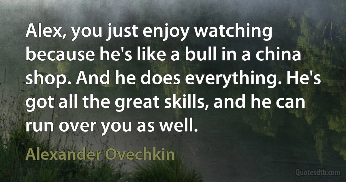 Alex, you just enjoy watching because he's like a bull in a china shop. And he does everything. He's got all the great skills, and he can run over you as well. (Alexander Ovechkin)