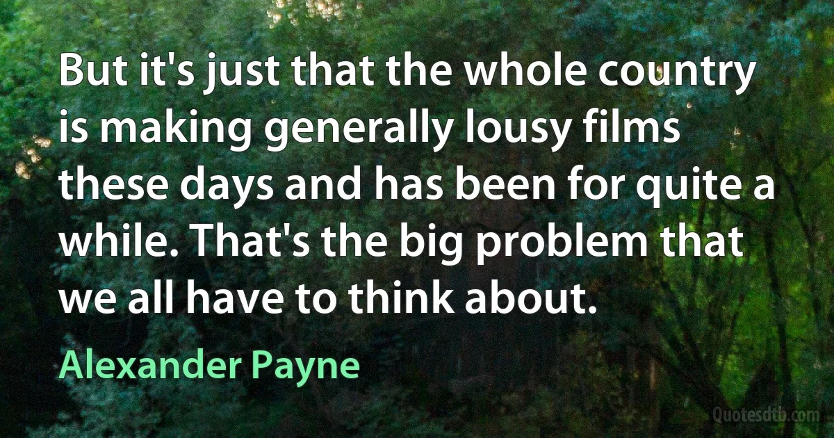 But it's just that the whole country is making generally lousy films these days and has been for quite a while. That's the big problem that we all have to think about. (Alexander Payne)