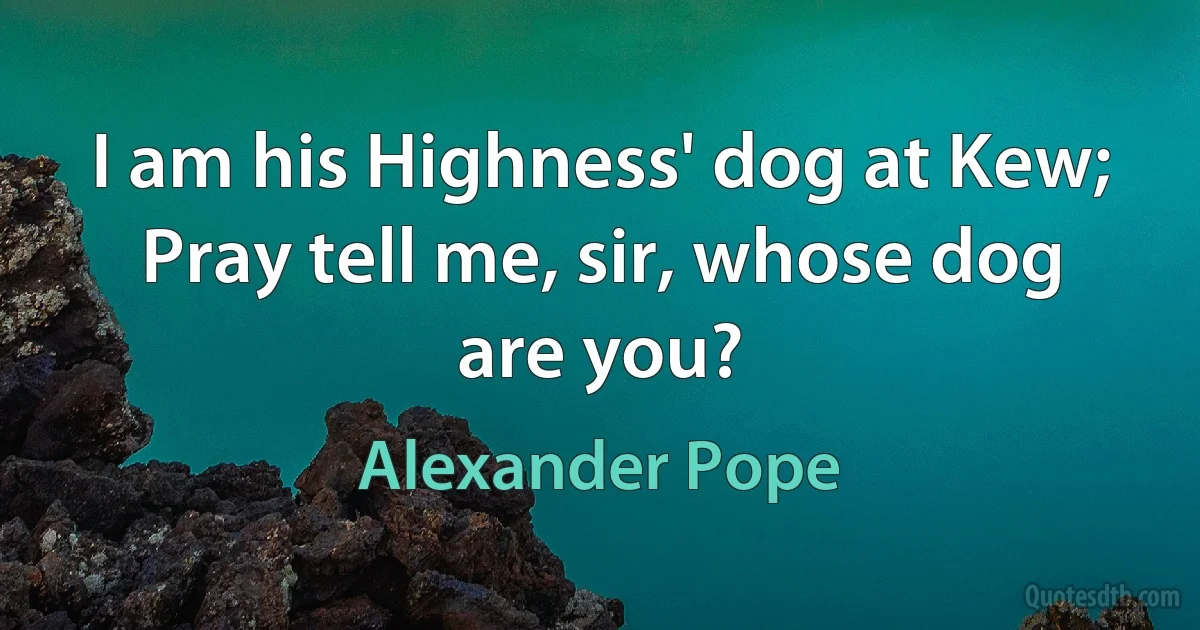 I am his Highness' dog at Kew;
Pray tell me, sir, whose dog are you? (Alexander Pope)