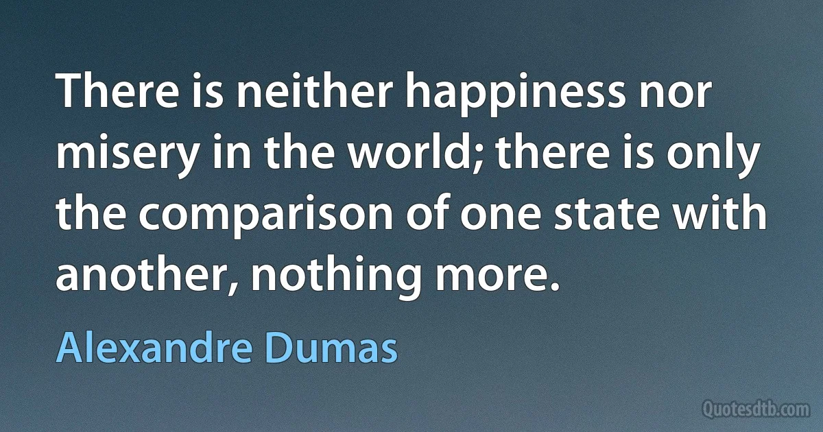 There is neither happiness nor misery in the world; there is only the comparison of one state with another, nothing more. (Alexandre Dumas)