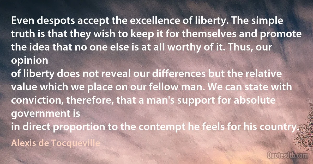 Even despots accept the excellence of liberty. The simple truth is that they wish to keep it for themselves and promote the idea that no one else is at all worthy of it. Thus, our opinion
of liberty does not reveal our differences but the relative value which we place on our fellow man. We can state with conviction, therefore, that a man's support for absolute government is
in direct proportion to the contempt he feels for his country. (Alexis de Tocqueville)