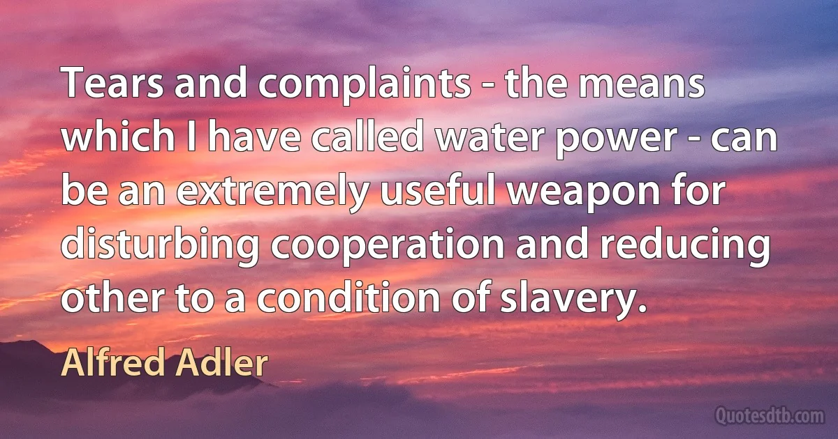 Tears and complaints - the means which I have called water power - can be an extremely useful weapon for disturbing cooperation and reducing other to a condition of slavery. (Alfred Adler)