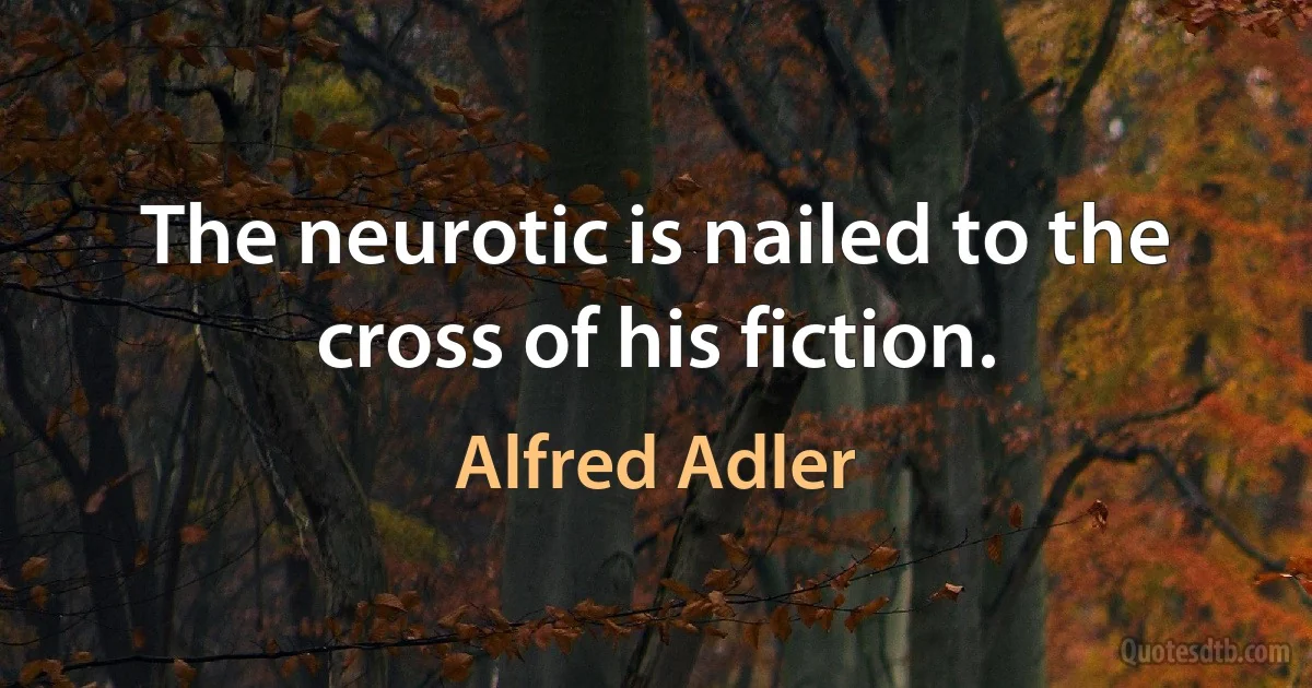 The neurotic is nailed to the cross of his fiction. (Alfred Adler)