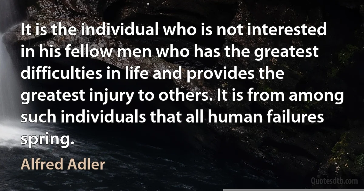 It is the individual who is not interested in his fellow men who has the greatest difficulties in life and provides the greatest injury to others. It is from among such individuals that all human failures spring. (Alfred Adler)