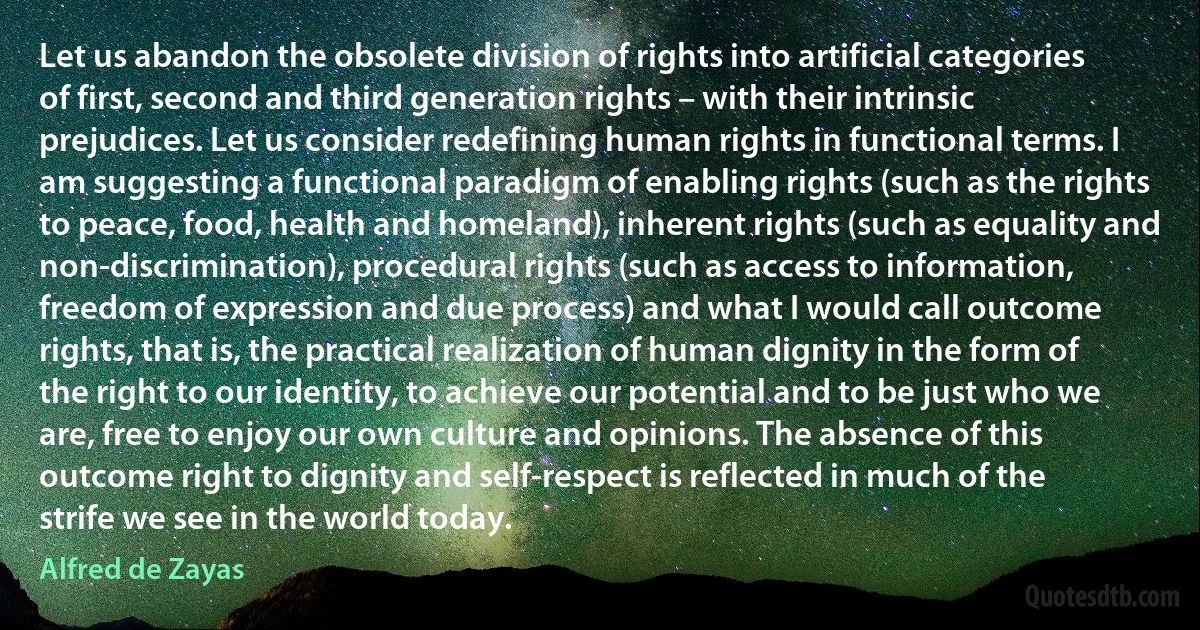 Let us abandon the obsolete division of rights into artificial categories of first, second and third generation rights – with their intrinsic prejudices. Let us consider redefining human rights in functional terms. I am suggesting a functional paradigm of enabling rights (such as the rights to peace, food, health and homeland), inherent rights (such as equality and non-discrimination), procedural rights (such as access to information, freedom of expression and due process) and what I would call outcome rights, that is, the practical realization of human dignity in the form of the right to our identity, to achieve our potential and to be just who we are, free to enjoy our own culture and opinions. The absence of this outcome right to dignity and self-respect is reflected in much of the strife we see in the world today. (Alfred de Zayas)