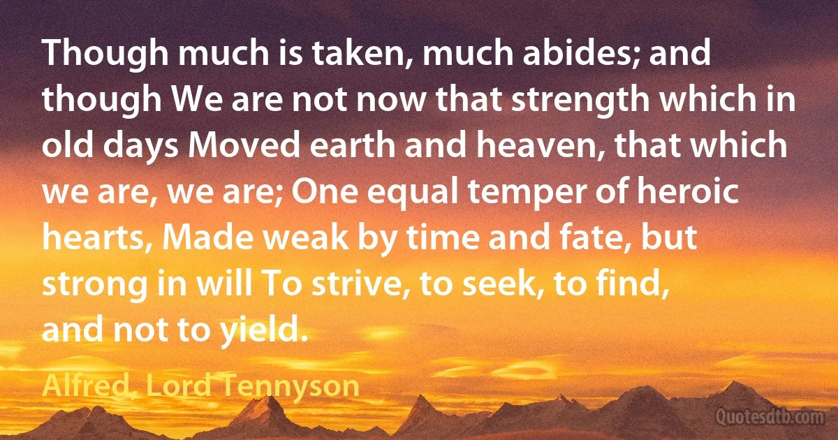 Though much is taken, much abides; and though We are not now that strength which in old days Moved earth and heaven, that which we are, we are; One equal temper of heroic hearts, Made weak by time and fate, but strong in will To strive, to seek, to find, and not to yield. (Alfred, Lord Tennyson)