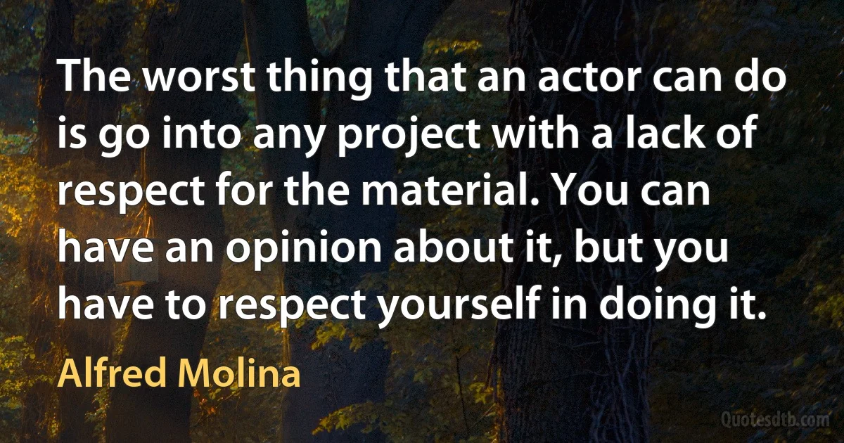 The worst thing that an actor can do is go into any project with a lack of respect for the material. You can have an opinion about it, but you have to respect yourself in doing it. (Alfred Molina)