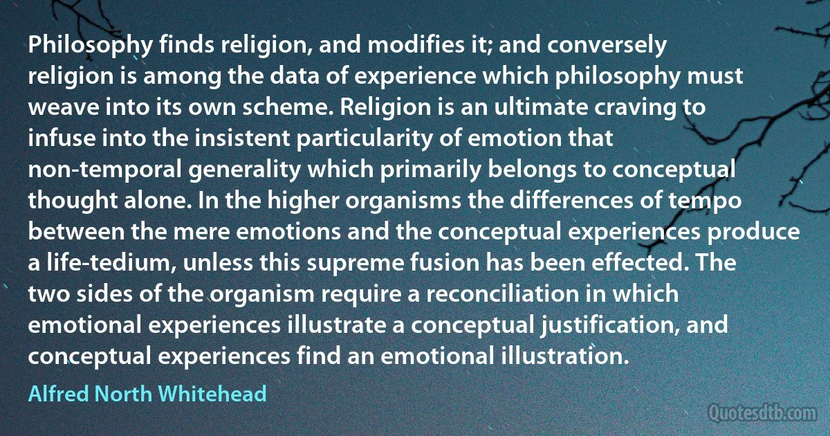 Philosophy finds religion, and modifies it; and conversely religion is among the data of experience which philosophy must weave into its own scheme. Religion is an ultimate craving to infuse into the insistent particularity of emotion that non-temporal generality which primarily belongs to conceptual thought alone. In the higher organisms the differences of tempo between the mere emotions and the conceptual experiences produce a life-tedium, unless this supreme fusion has been effected. The two sides of the organism require a reconciliation in which emotional experiences illustrate a conceptual justification, and conceptual experiences find an emotional illustration. (Alfred North Whitehead)