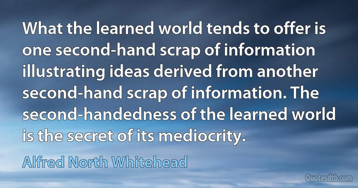 What the learned world tends to offer is one second-hand scrap of information illustrating ideas derived from another second-hand scrap of information. The second-handedness of the learned world is the secret of its mediocrity. (Alfred North Whitehead)