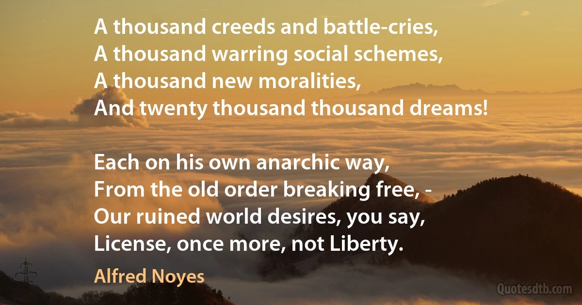 A thousand creeds and battle-cries,
A thousand warring social schemes,
A thousand new moralities,
And twenty thousand thousand dreams!

Each on his own anarchic way,
From the old order breaking free, -
Our ruined world desires, you say,
License, once more, not Liberty. (Alfred Noyes)