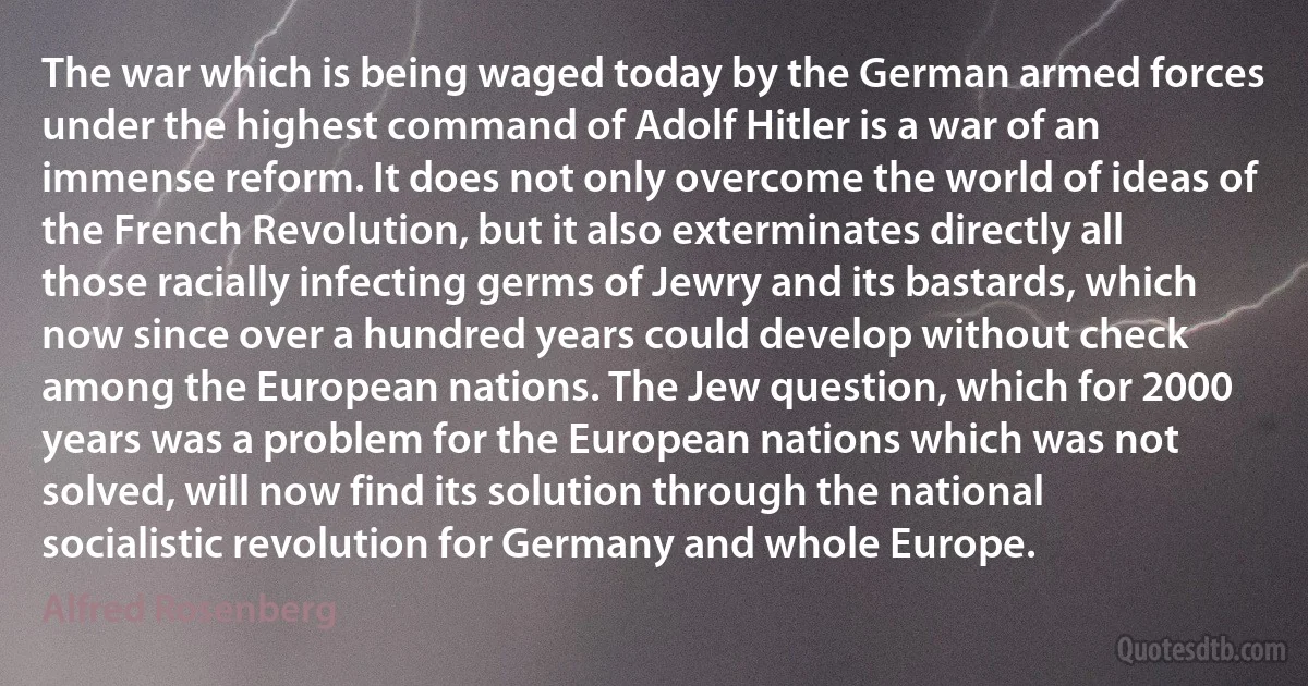 The war which is being waged today by the German armed forces under the highest command of Adolf Hitler is a war of an immense reform. It does not only overcome the world of ideas of the French Revolution, but it also exterminates directly all those racially infecting germs of Jewry and its bastards, which now since over a hundred years could develop without check among the European nations. The Jew question, which for 2000 years was a problem for the European nations which was not solved, will now find its solution through the national socialistic revolution for Germany and whole Europe. (Alfred Rosenberg)