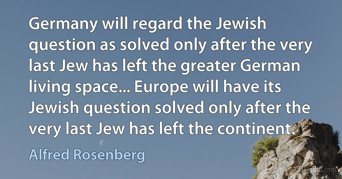 Germany will regard the Jewish question as solved only after the very last Jew has left the greater German living space... Europe will have its Jewish question solved only after the very last Jew has left the continent. (Alfred Rosenberg)