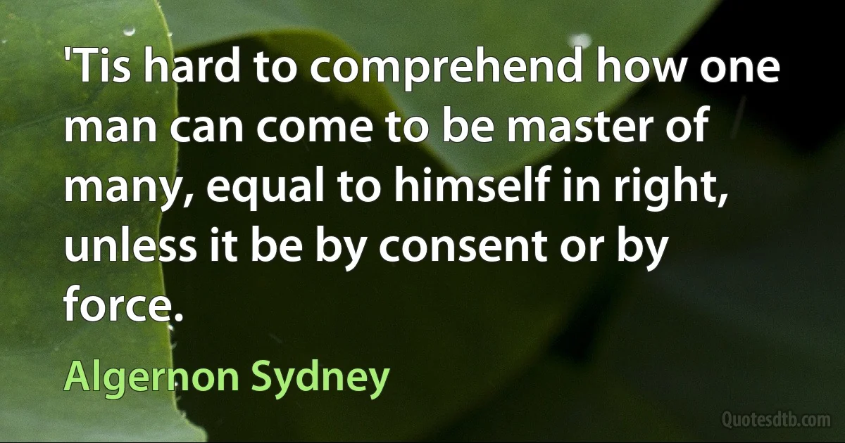 'Tis hard to comprehend how one man can come to be master of many, equal to himself in right, unless it be by consent or by force. (Algernon Sydney)