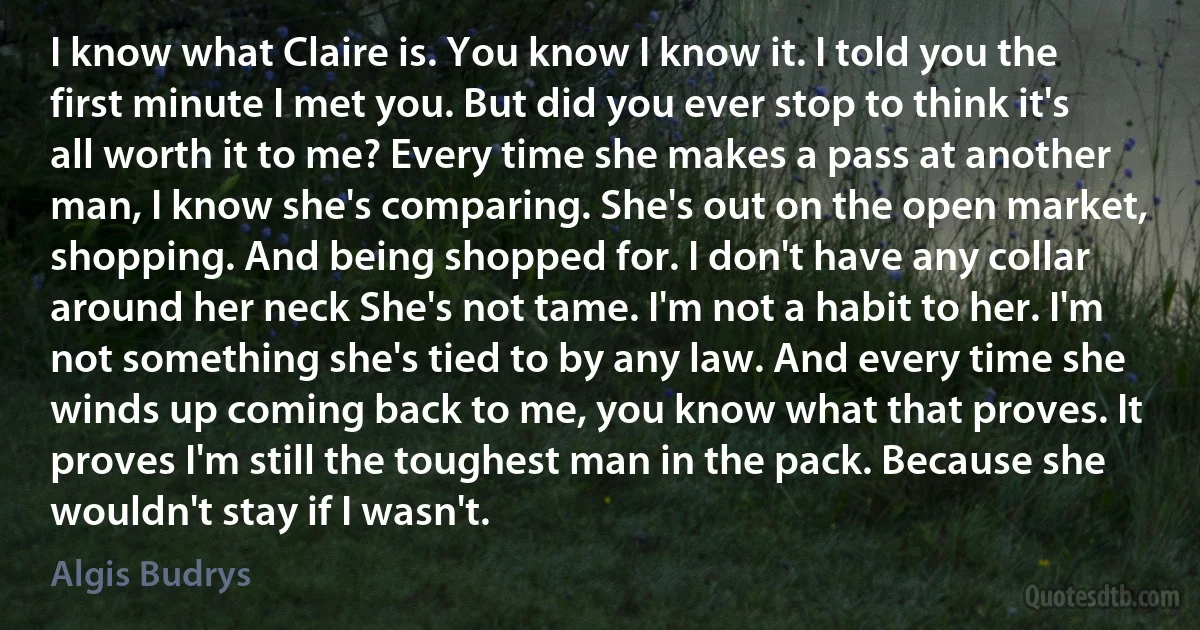 I know what Claire is. You know I know it. I told you the first minute I met you. But did you ever stop to think it's all worth it to me? Every time she makes a pass at another man, I know she's comparing. She's out on the open market, shopping. And being shopped for. I don't have any collar around her neck She's not tame. I'm not a habit to her. I'm not something she's tied to by any law. And every time she winds up coming back to me, you know what that proves. It proves I'm still the toughest man in the pack. Because she wouldn't stay if I wasn't. (Algis Budrys)