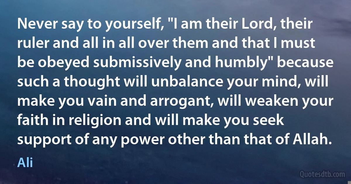 Never say to yourself, "I am their Lord, their ruler and all in all over them and that I must be obeyed submissively and humbly" because such a thought will unbalance your mind, will make you vain and arrogant, will weaken your faith in religion and will make you seek support of any power other than that of Allah. (Ali)