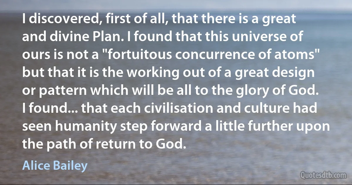 I discovered, first of all, that there is a great and divine Plan. I found that this universe of ours is not a "fortuitous concurrence of atoms" but that it is the working out of a great design or pattern which will be all to the glory of God. I found... that each civilisation and culture had seen humanity step forward a little further upon the path of return to God. (Alice Bailey)