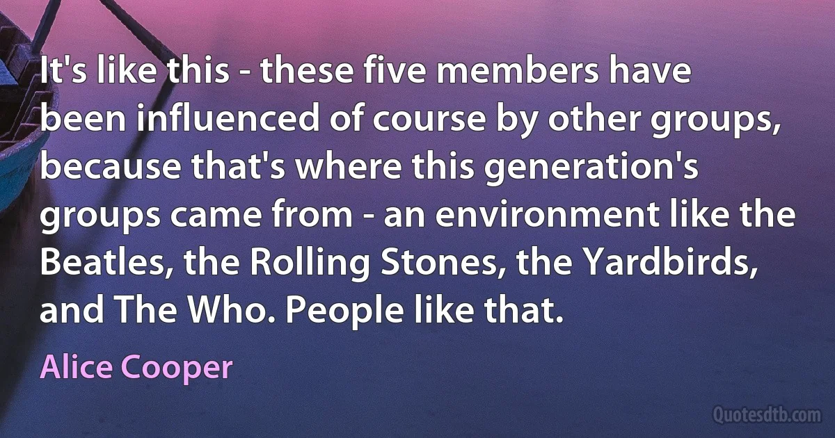 It's like this - these five members have been influenced of course by other groups, because that's where this generation's groups came from - an environment like the Beatles, the Rolling Stones, the Yardbirds, and The Who. People like that. (Alice Cooper)