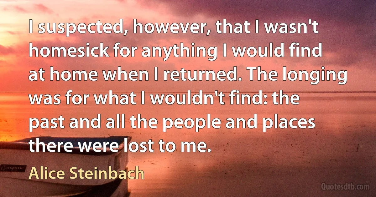 I suspected, however, that I wasn't homesick for anything I would find at home when I returned. The longing was for what I wouldn't find: the past and all the people and places there were lost to me. (Alice Steinbach)