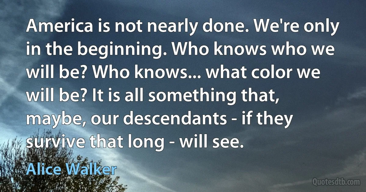 America is not nearly done. We're only in the beginning. Who knows who we will be? Who knows... what color we will be? It is all something that, maybe, our descendants - if they survive that long - will see. (Alice Walker)