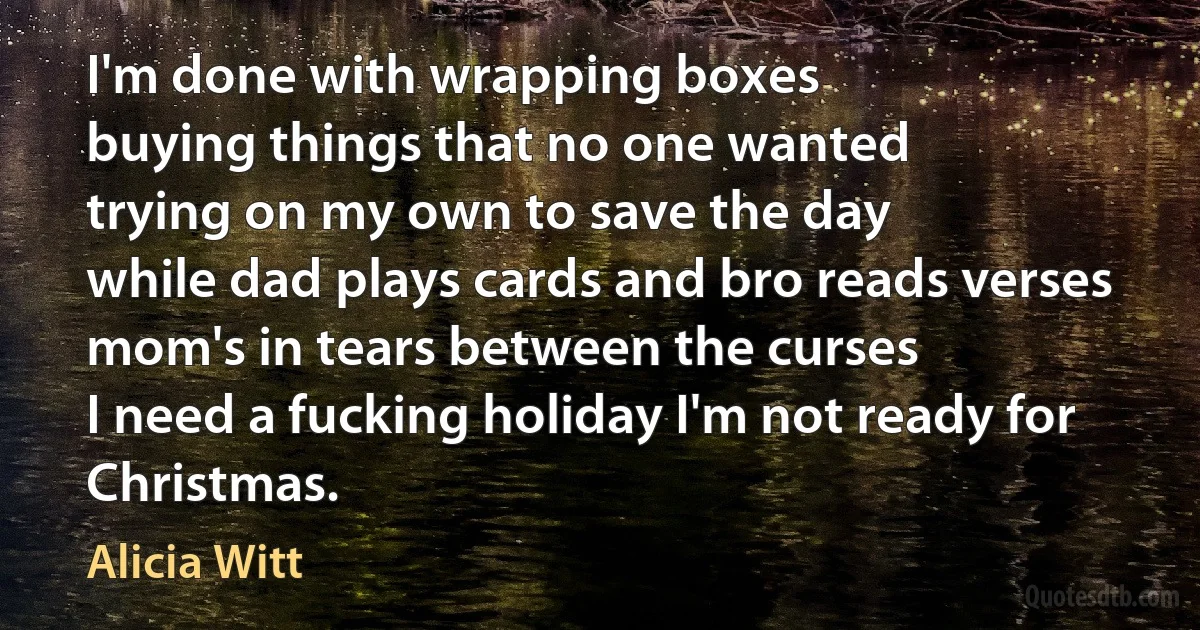 I'm done with wrapping boxes
buying things that no one wanted
trying on my own to save the day
while dad plays cards and bro reads verses
mom's in tears between the curses
I need a fucking holiday I'm not ready for Christmas. (Alicia Witt)