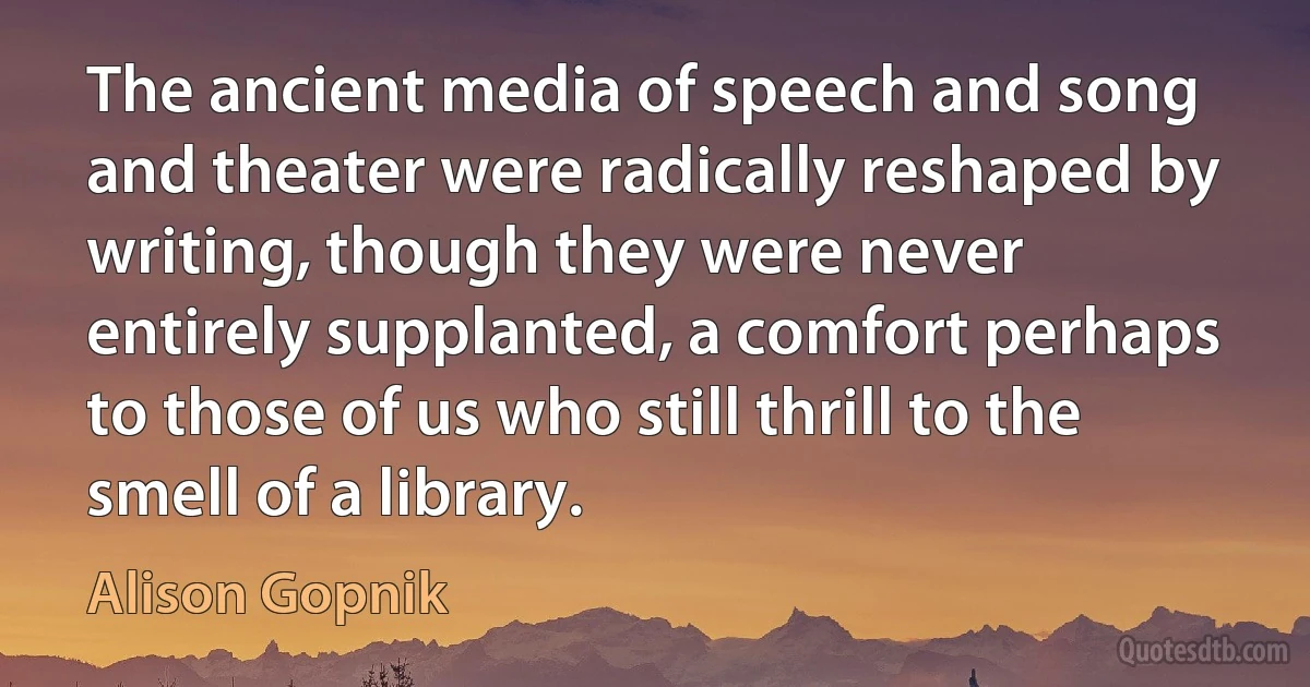 The ancient media of speech and song and theater were radically reshaped by writing, though they were never entirely supplanted, a comfort perhaps to those of us who still thrill to the smell of a library. (Alison Gopnik)