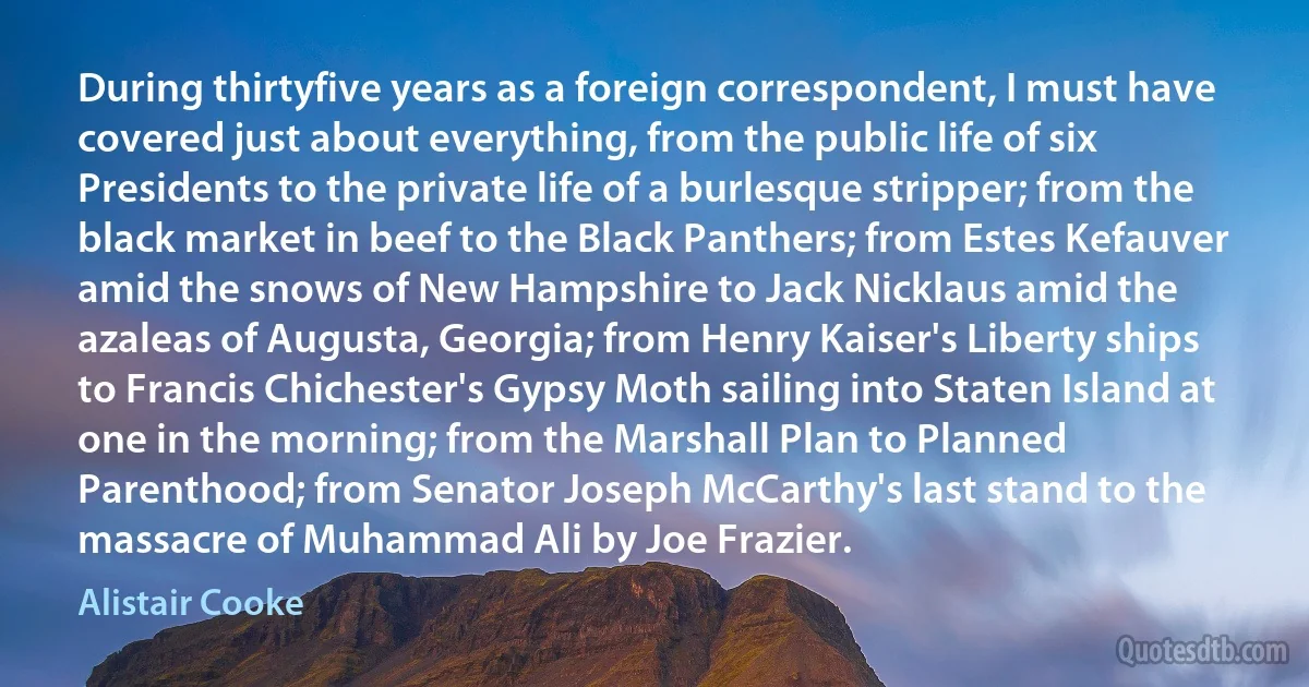 During thirtyfive years as a foreign correspondent, I must have covered just about everything, from the public life of six Presidents to the private life of a burlesque stripper; from the black market in beef to the Black Panthers; from Estes Kefauver amid the snows of New Hampshire to Jack Nicklaus amid the azaleas of Augusta, Georgia; from Henry Kaiser's Liberty ships to Francis Chichester's Gypsy Moth sailing into Staten Island at one in the morning; from the Marshall Plan to Planned Parenthood; from Senator Joseph McCarthy's last stand to the massacre of Muhammad Ali by Joe Frazier. (Alistair Cooke)