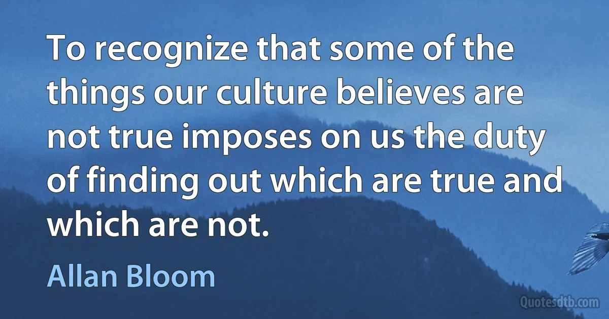 To recognize that some of the things our culture believes are not true imposes on us the duty of finding out which are true and which are not. (Allan Bloom)