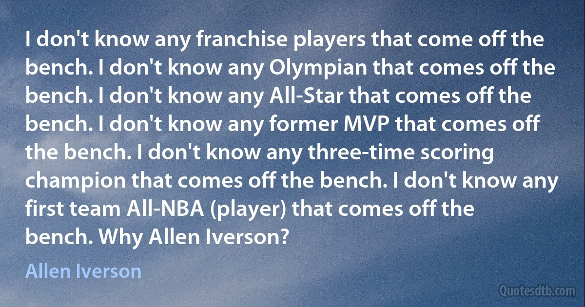 I don't know any franchise players that come off the bench. I don't know any Olympian that comes off the bench. I don't know any All-Star that comes off the bench. I don't know any former MVP that comes off the bench. I don't know any three-time scoring champion that comes off the bench. I don't know any first team All-NBA (player) that comes off the bench. Why Allen Iverson? (Allen Iverson)