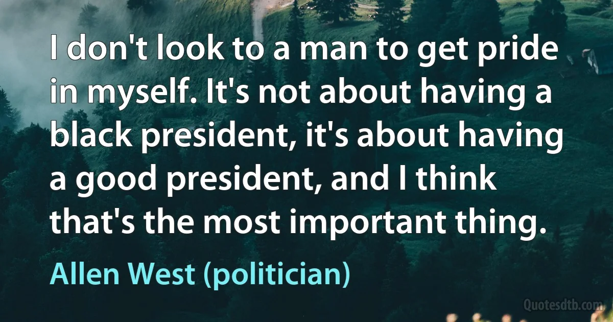 I don't look to a man to get pride in myself. It's not about having a black president, it's about having a good president, and I think that's the most important thing. (Allen West (politician))