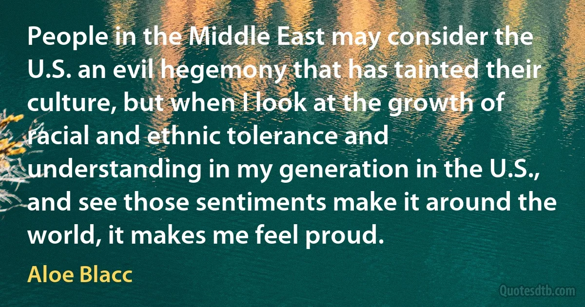 People in the Middle East may consider the U.S. an evil hegemony that has tainted their culture, but when I look at the growth of racial and ethnic tolerance and understanding in my generation in the U.S., and see those sentiments make it around the world, it makes me feel proud. (Aloe Blacc)