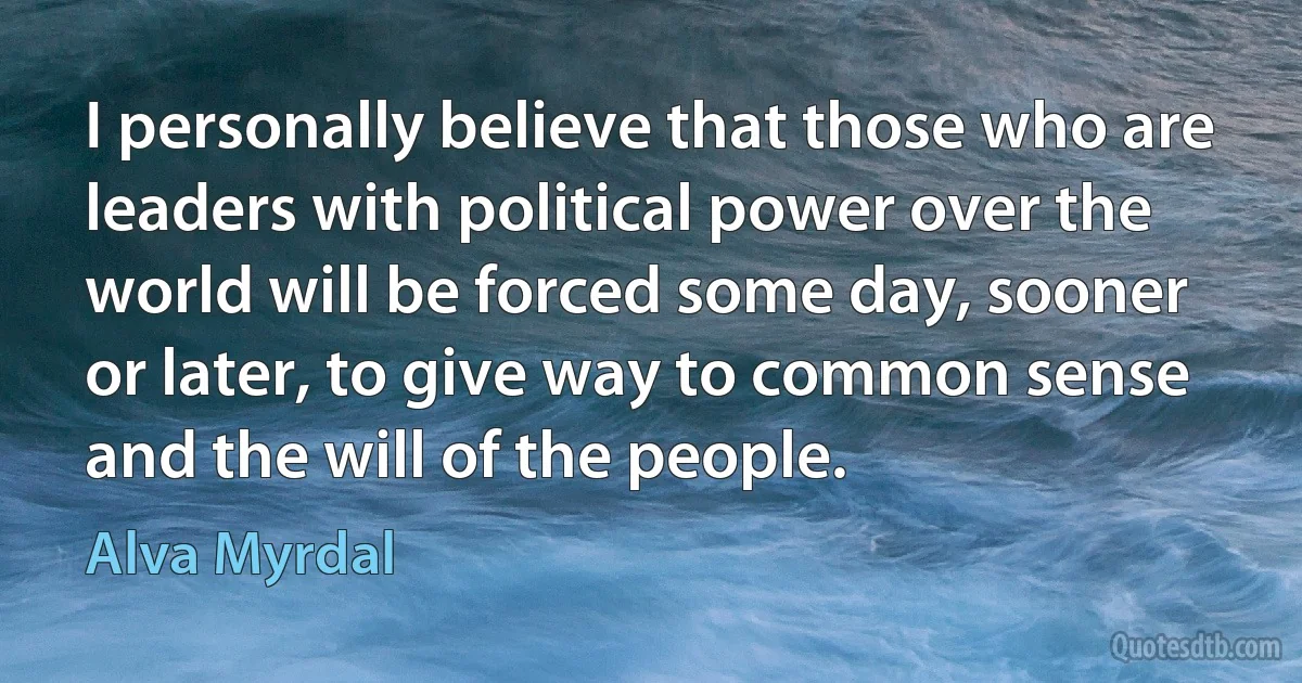 I personally believe that those who are leaders with political power over the world will be forced some day, sooner or later, to give way to common sense and the will of the people. (Alva Myrdal)