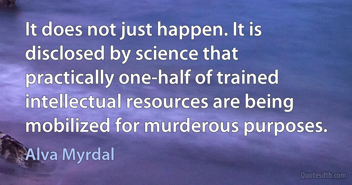 It does not just happen. It is disclosed by science that practically one-half of trained intellectual resources are being mobilized for murderous purposes. (Alva Myrdal)