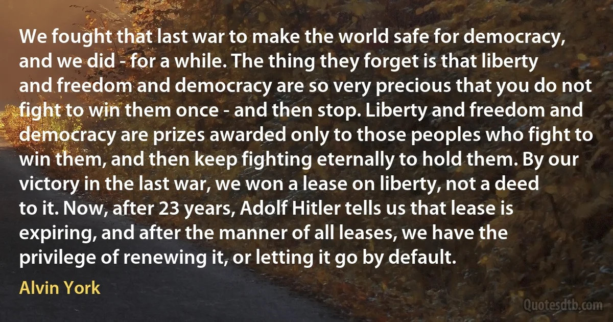 We fought that last war to make the world safe for democracy, and we did - for a while. The thing they forget is that liberty and freedom and democracy are so very precious that you do not fight to win them once - and then stop. Liberty and freedom and democracy are prizes awarded only to those peoples who fight to win them, and then keep fighting eternally to hold them. By our victory in the last war, we won a lease on liberty, not a deed to it. Now, after 23 years, Adolf Hitler tells us that lease is expiring, and after the manner of all leases, we have the privilege of renewing it, or letting it go by default. (Alvin York)