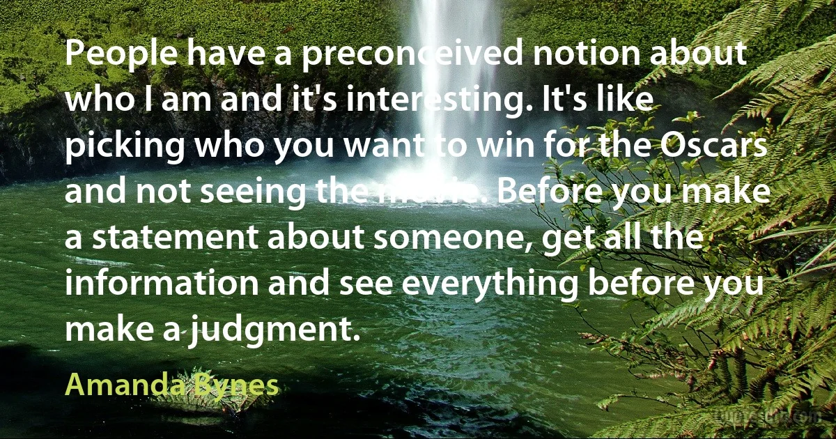 People have a preconceived notion about who I am and it's interesting. It's like picking who you want to win for the Oscars and not seeing the movie. Before you make a statement about someone, get all the information and see everything before you make a judgment. (Amanda Bynes)