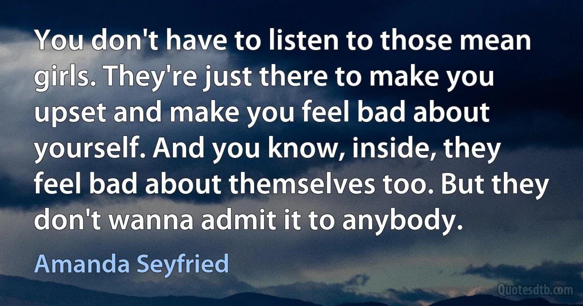 You don't have to listen to those mean girls. They're just there to make you upset and make you feel bad about yourself. And you know, inside, they feel bad about themselves too. But they don't wanna admit it to anybody. (Amanda Seyfried)