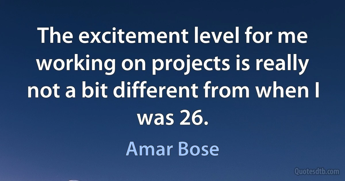 The excitement level for me working on projects is really not a bit different from when I was 26. (Amar Bose)