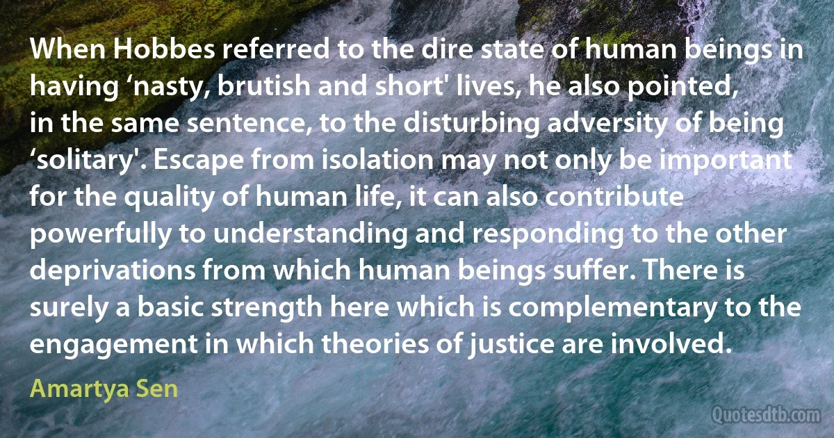 When Hobbes referred to the dire state of human beings in having ‘nasty, brutish and short' lives, he also pointed, in the same sentence, to the disturbing adversity of being ‘solitary'. Escape from isolation may not only be important for the quality of human life, it can also contribute powerfully to understanding and responding to the other deprivations from which human beings suffer. There is surely a basic strength here which is complementary to the engagement in which theories of justice are involved. (Amartya Sen)