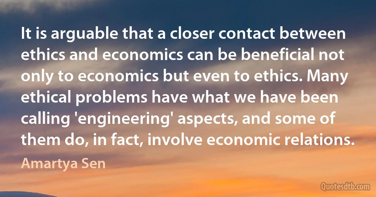 It is arguable that a closer contact between ethics and economics can be beneficial not only to economics but even to ethics. Many ethical problems have what we have been calling 'engineering' aspects, and some of them do, in fact, involve economic relations. (Amartya Sen)