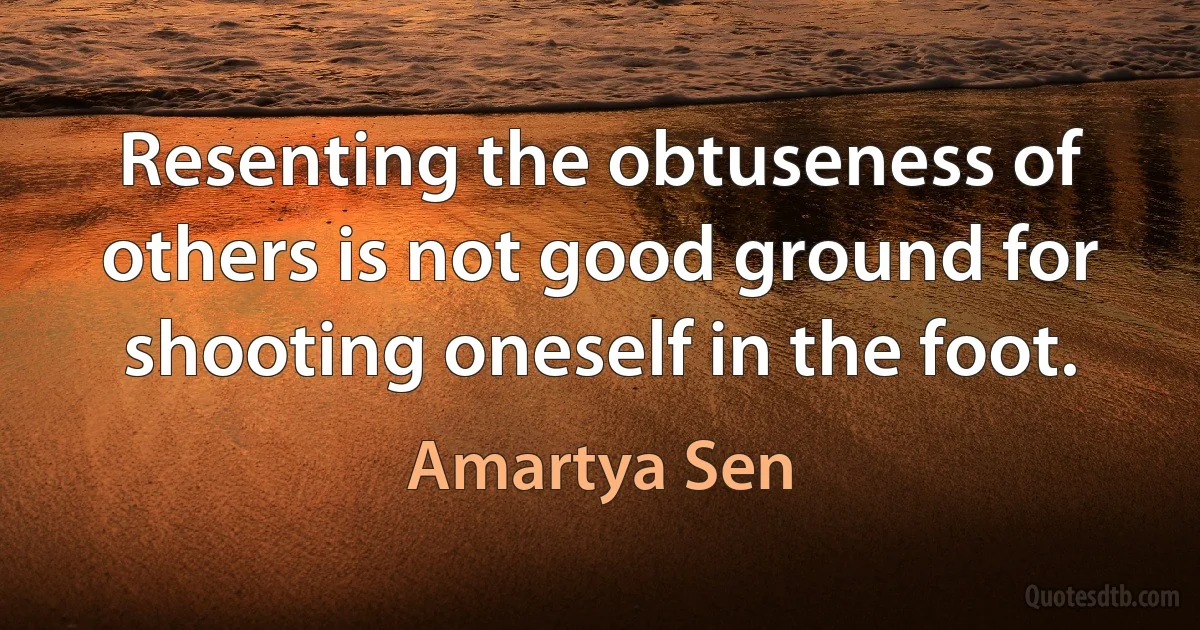 Resenting the obtuseness of others is not good ground for shooting oneself in the foot. (Amartya Sen)