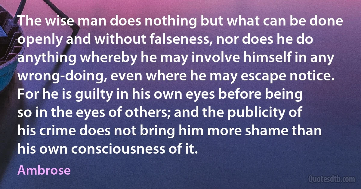 The wise man does nothing but what can be done openly and without falseness, nor does he do anything whereby he may involve himself in any wrong-doing, even where he may escape notice. For he is guilty in his own eyes before being so in the eyes of others; and the publicity of his crime does not bring him more shame than his own consciousness of it. (Ambrose)