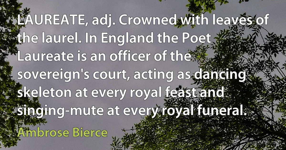 LAUREATE, adj. Crowned with leaves of the laurel. In England the Poet Laureate is an officer of the sovereign's court, acting as dancing skeleton at every royal feast and singing-mute at every royal funeral. (Ambrose Bierce)