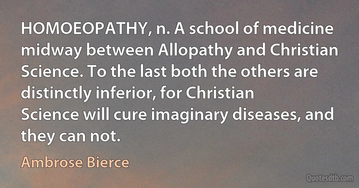 HOMOEOPATHY, n. A school of medicine midway between Allopathy and Christian Science. To the last both the others are distinctly inferior, for Christian Science will cure imaginary diseases, and they can not. (Ambrose Bierce)