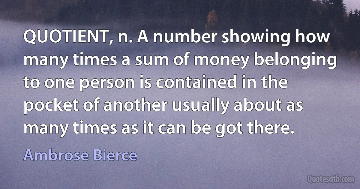 QUOTIENT, n. A number showing how many times a sum of money belonging to one person is contained in the pocket of another usually about as many times as it can be got there. (Ambrose Bierce)