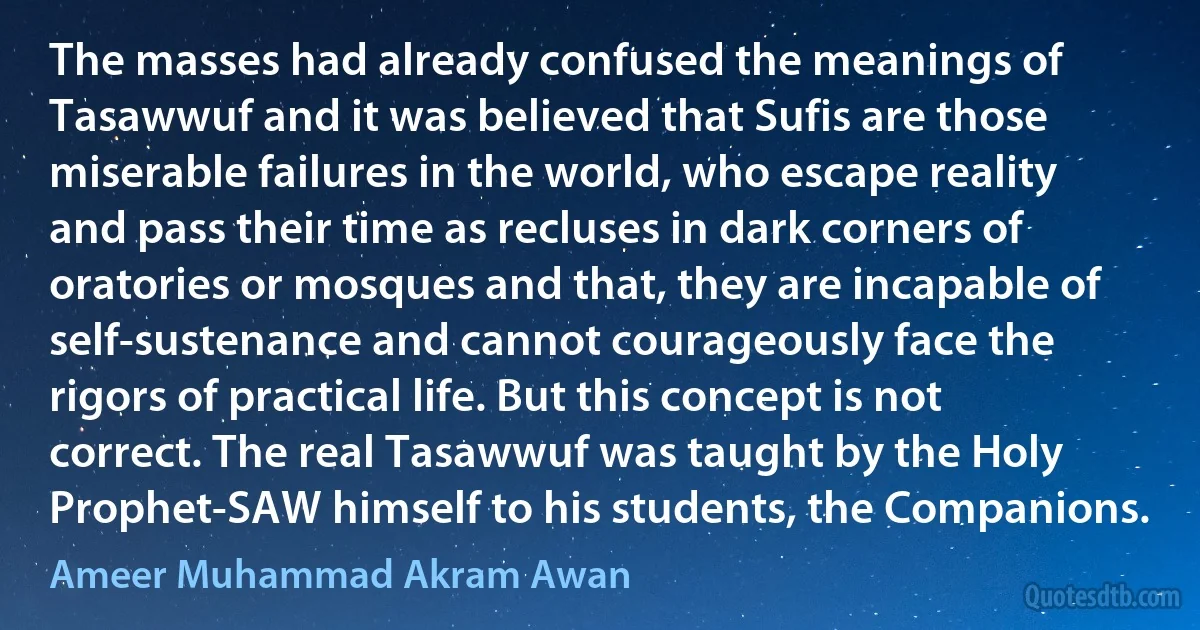 The masses had already confused the meanings of Tasawwuf and it was believed that Sufis are those miserable failures in the world, who escape reality and pass their time as recluses in dark corners of oratories or mosques and that, they are incapable of self-sustenance and cannot courageously face the rigors of practical life. But this concept is not correct. The real Tasawwuf was taught by the Holy Prophet-SAW himself to his students, the Companions. (Ameer Muhammad Akram Awan)