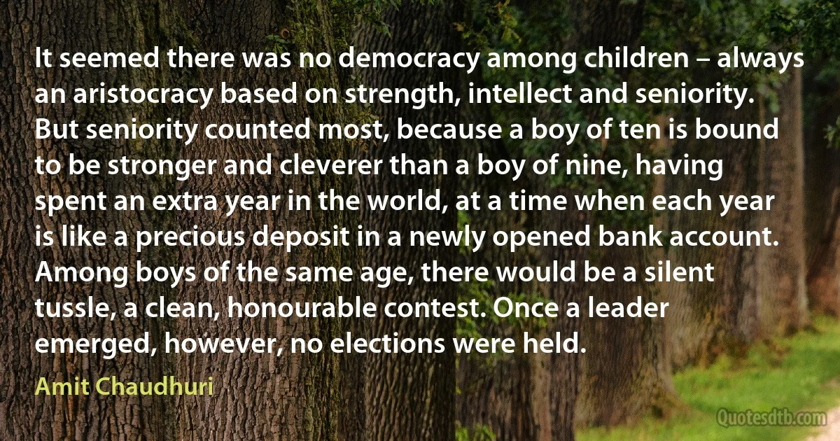 It seemed there was no democracy among children – always an aristocracy based on strength, intellect and seniority. But seniority counted most, because a boy of ten is bound to be stronger and cleverer than a boy of nine, having spent an extra year in the world, at a time when each year is like a precious deposit in a newly opened bank account. Among boys of the same age, there would be a silent tussle, a clean, honourable contest. Once a leader emerged, however, no elections were held. (Amit Chaudhuri)