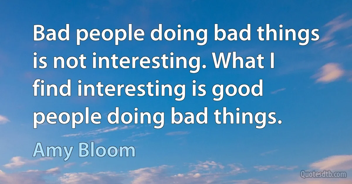 Bad people doing bad things is not interesting. What I find interesting is good people doing bad things. (Amy Bloom)